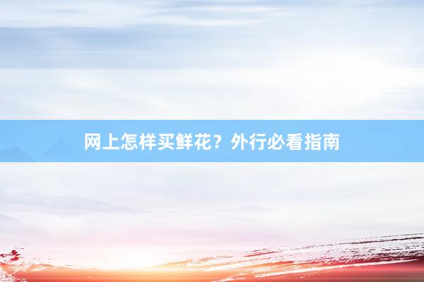 网上怎样买鲜花？外行必看指南