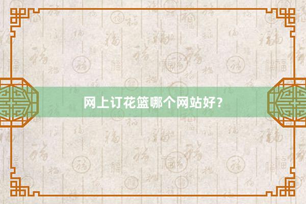 网上订花篮哪个网站好？
