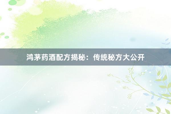 鸿茅药酒配方揭秘：传统秘方大公开