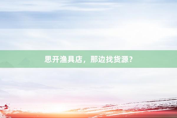 思开渔具店，那边找货源？