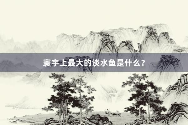 寰宇上最大的淡水鱼是什么？